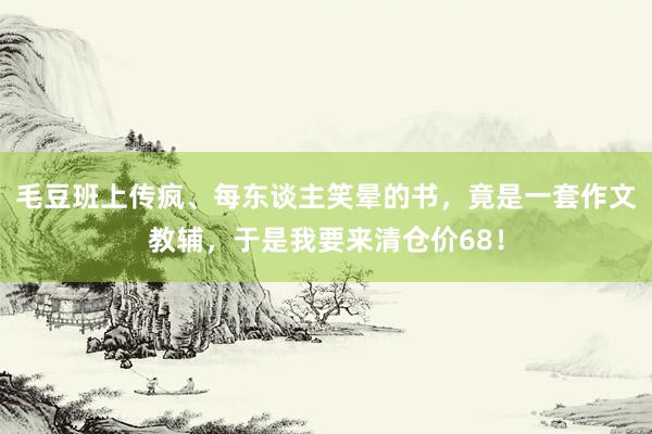 毛豆班上传疯、每东谈主笑晕的书，竟是一套作文教辅，于是我要来清仓价68！