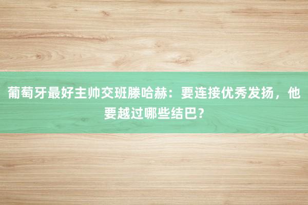 葡萄牙最好主帅交班滕哈赫：要连接优秀发扬，他要越过哪些结巴？