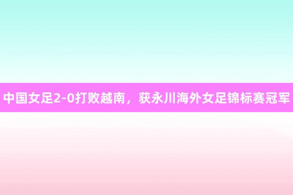 中国女足2-0打败越南，获永川海外女足锦标赛冠军