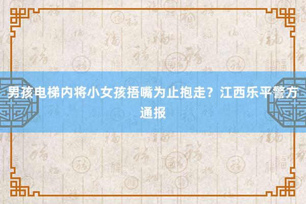 男孩电梯内将小女孩捂嘴为止抱走？江西乐平警方通报