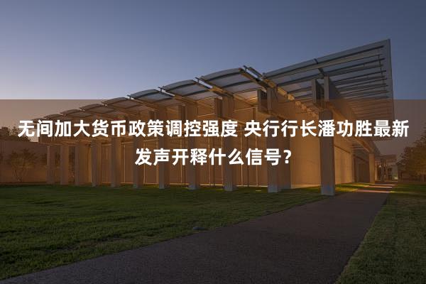 无间加大货币政策调控强度 央行行长潘功胜最新发声开释什么信号？