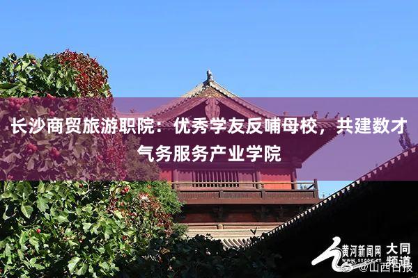 长沙商贸旅游职院：优秀学友反哺母校，共建数才气务服务产业学院