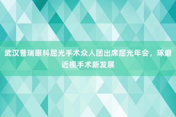 武汉普瑞眼科屈光手术众人团出席屈光年会，琢磨近视手术新发展