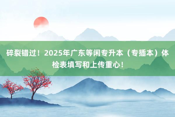 碎裂错过！2025年广东等闲专升本（专插本）体检表填写和上传重心！