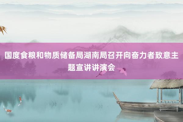 国度食粮和物质储备局湖南局召开向奋力者致意主题宣讲讲演会