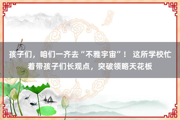 孩子们，咱们一齐去“不雅宇宙”！ 这所学校忙着带孩子们长观点，突破领略天花板