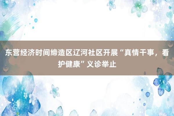 东营经济时间缔造区辽河社区开展“真情干事，看护健康”义诊举止